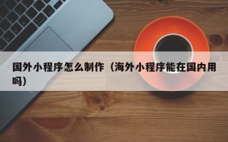 仁怀国外小程序怎么制作（海外小程序能在国内用吗）