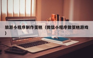 仁怀旅游小程序制作蛋糕（微信小程序做蛋糕游戏）